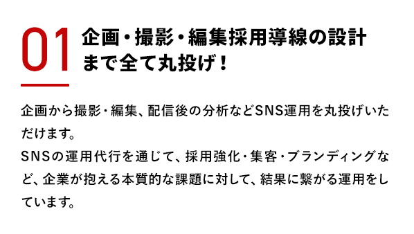 企画・撮影・編集採用導線の設計まで全て丸投げ！企画から撮影・編集、配信後の分析などSNS運用を丸投げいただけます。SNSの運用代行を通じて、採用強化・集客・ブランディングなど、企業が抱える本質的な課題に対して、結果に繋がる運用をしています。