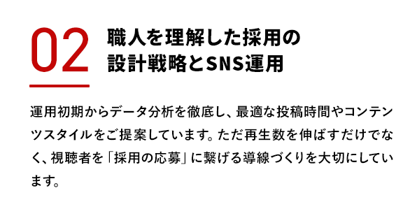 職人を理解した採用の設計戦略とSNS運用 運用初期からデータ分析を徹底し、最適な投稿時間やコンテンツスタイルをご提案しています。ただ再生数を伸ばすだけでなく、視聴者を「採用の応募」に繋げる導線づくりを大切にしています。