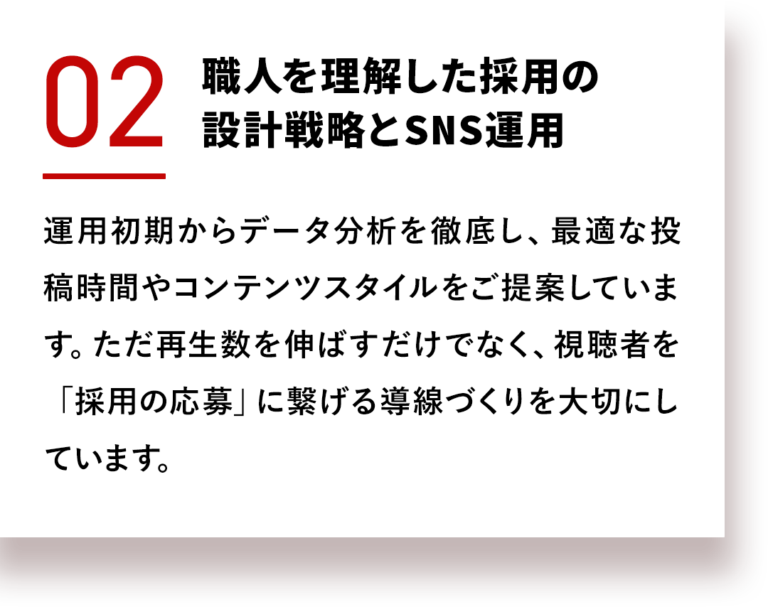 職人を理解した採用の設計戦略とSNS運用 運用初期からデータ分析を徹底し、最適な投稿時間やコンテンツスタイルをご提案しています。ただ再生数を伸ばすだけでなく、視聴者を「採用の応募」に繋げる導線づくりを大切にしています。
