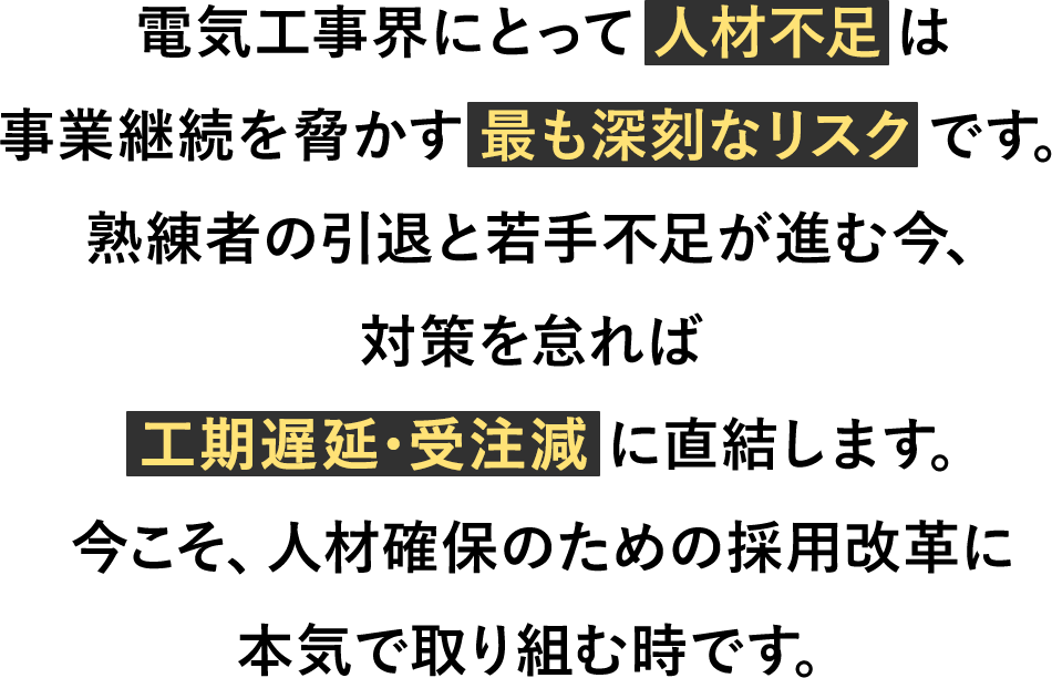 電気工事界にとって人材不足は事業継続を脅かす最も深刻なリスクです。熟練者の引退と若手不足が進む今、対策を怠れば工期遅延・受注減に直結します。今こそ、人材確保のための採用改革に本気で取り組む時です。